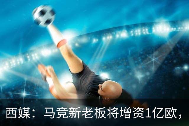 西媒：马竞新老板将增资1亿欧，其中一半用于体育城项目